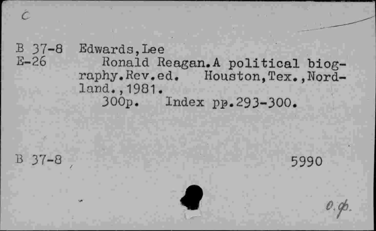 ﻿c
B 37-8 E-26
Edwards,Lee
Ronald Reagan.A political biography. Rev. ed. Houston,Tex.,Nord-land.,1981.
300p. Index pp.293-300.
B 37-8 t
5990